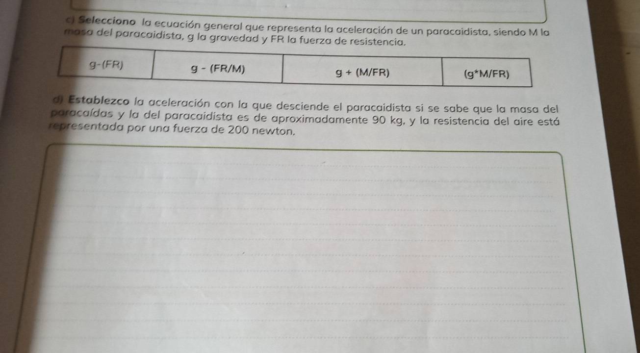 Selecciono la ecuación general que representa la aceleración de un paracaidista, siendo M la
masa del paracaidista, g la gravedad y FR la fuerza de resi
d) Establezco la aceleración con la que desciende el paracaidista si se sabe que la masa del
paracaídas y la del paracaidista es de aproximadamente 90 kg, y la resistencia del aire está
representada por una fuerza de 200 newton.