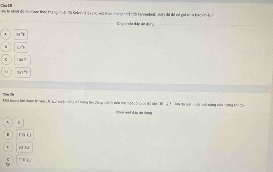 Giá trị nhiệt độ đo được theo thang nhiệt độ Kelvin là 293 K. Hỏi theo thang nhiệt độ Fahrenheit, nhiệt độ đó có giá trị là bao nhiêu?
Chọn một đáp án đủng
A 68°F.
B 20°F.
C 100°F.
D 261°F. 
Câu 36
Một lượng khí được truyền 10 kJ nhiệt năng đế nóng lên đồng thời bị nén bởi một công có độ lớn 100 kJ. Tính độ biến thiên nội năng của lượng khí đó
Chọn một đáp án đủng
A 0.
B 100 kJ
C 90 kJ.
D 110 kJ