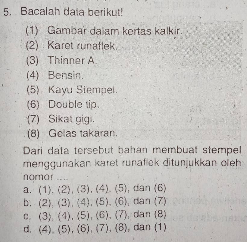 Bacalah data berikut!
(1) Gambar dalam kertas kalkir.
(2) Karet runaflek.
(3) Thinner A.
(4) Bensin.
(5) Kayu Stempel.
(6) Double tip.
(7) Sikat gigi.
(8) Gelas takaran.
Dari data tersebut bahan membuat stempel
menggunakan karet runaflek ditunjukkan oleh
nomor ....
a. (1),(2),(3), (4),(5), dan(6)
b. (2),(3),(4),(5),(6) dan(7)
C. (3),(4), (5), (6), (7) dan(8)
d. (4),(5), (6), (7), (8) , dan (1)