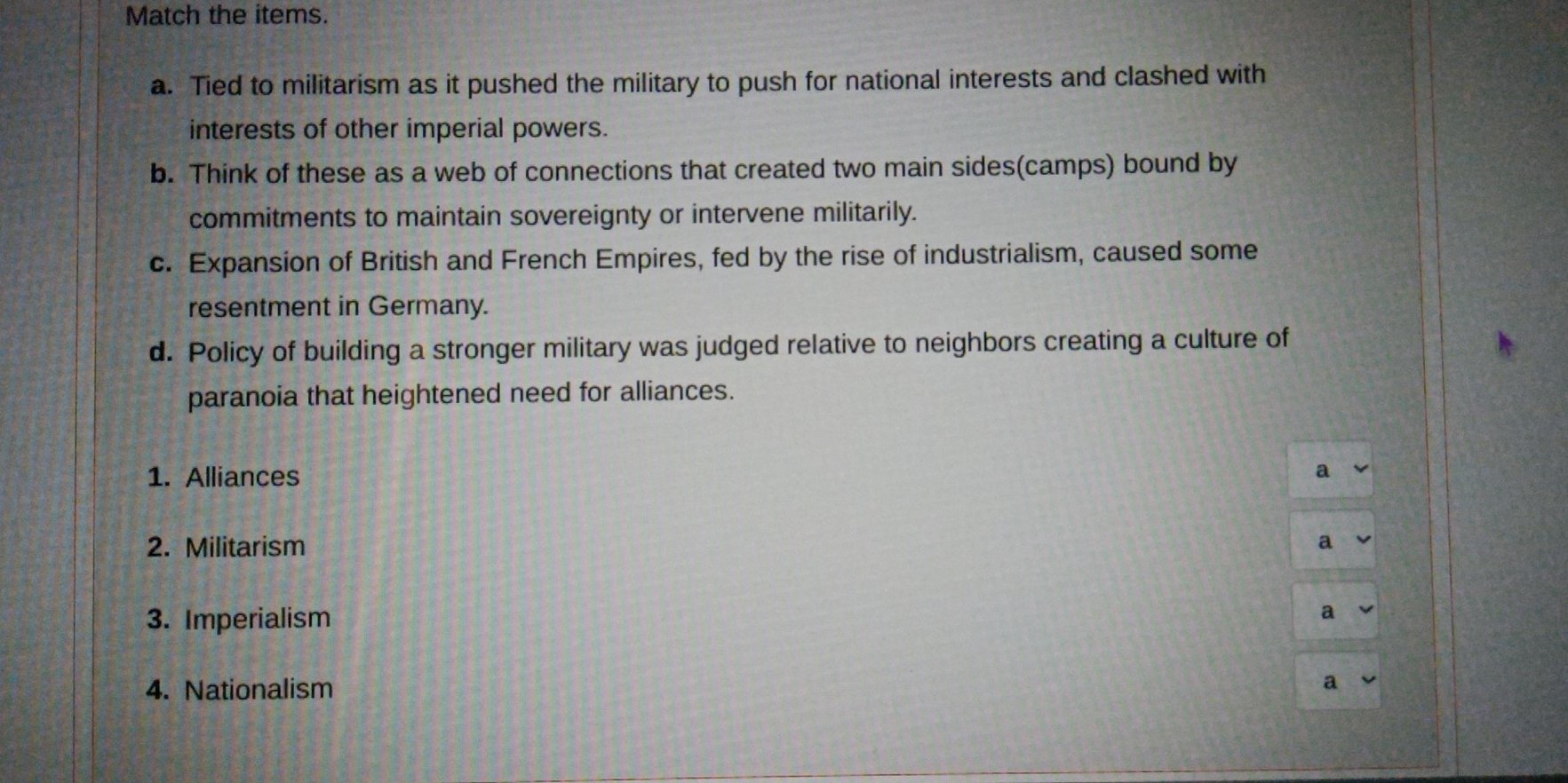 Match the items. 
a. Tied to militarism as it pushed the military to push for national interests and clashed with 
interests of other imperial powers. 
b. Think of these as a web of connections that created two main sides(camps) bound by 
commitments to maintain sovereignty or intervene militarily. 
c. Expansion of British and French Empires, fed by the rise of industrialism, caused some 
resentment in Germany. 
d. Policy of building a stronger military was judged relative to neighbors creating a culture of 
paranoia that heightened need for alliances. 
1. Alliances a 
2. Militarism a 
3. Imperialism 
a 
4. Nationalism a