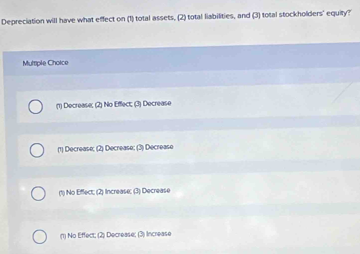 Depreciation will have what effect on (1) total assets, (2) total liabilities, and (3) total stockholders" equity?
Multiple Choice
(1) Decrease; (2) No Effect; (3) Decrease
(1) Decrease; (2) Decrease; (3) Decrease
(1) No Effect; (2) Increase; (3) Decrease
(1) No Effect; (2) Decrease; (3) Increase