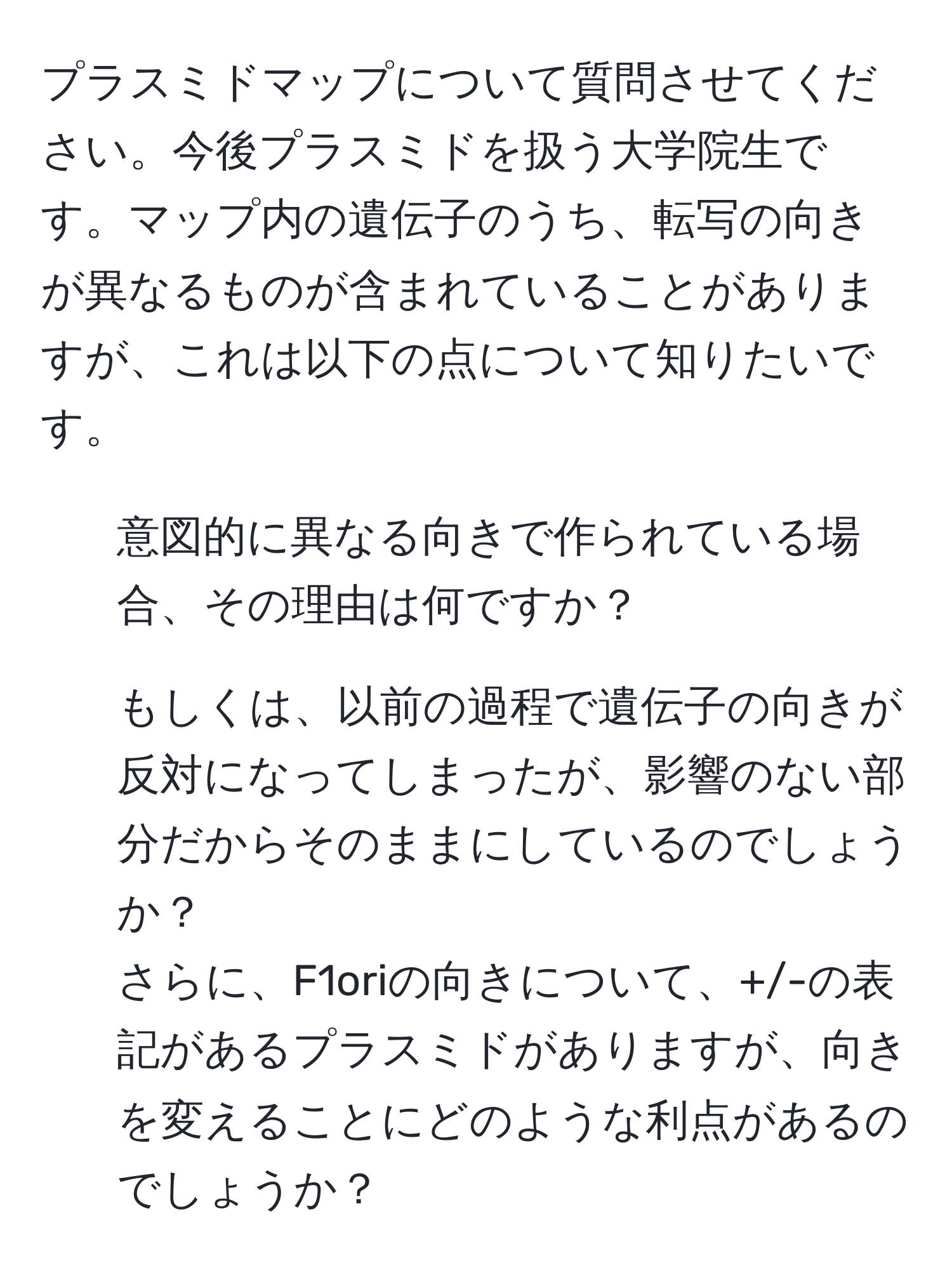 プラスミドマップについて質問させてください。今後プラスミドを扱う大学院生です。マップ内の遺伝子のうち、転写の向きが異なるものが含まれていることがありますが、これは以下の点について知りたいです。  
1. 意図的に異なる向きで作られている場合、その理由は何ですか？  
2. もしくは、以前の過程で遺伝子の向きが反対になってしまったが、影響のない部分だからそのままにしているのでしょうか？  
さらに、F1oriの向きについて、+/-の表記があるプラスミドがありますが、向きを変えることにどのような利点があるのでしょうか？