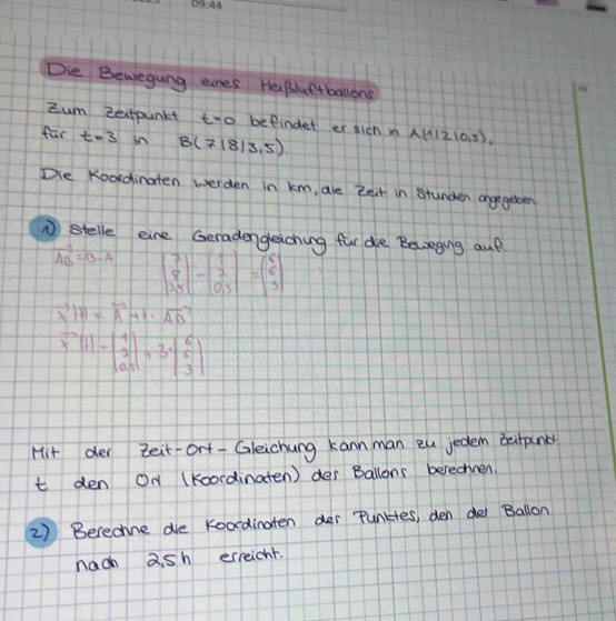 Die Bewegung enes Helpluftballons 
My 
Zum Zextpunkt to befindet er sich i A(11210.5), 
far t=3 in B(7|8|3.5)
Die Koordinaten werden in km, are Zeit in stunder angegebder 
① stelle eine Geradengeiching fur die Belzegiung auf
vector AB=B-A beginbmatrix 7 8 35endbmatrix -beginbmatrix 1 2 0,5endbmatrix =beginbmatrix 6 6 3endbmatrix
vector X|H=vector AH+· vector AB
x^-)-beginpmatrix 1 11 2 0100endvmatrix +3xbeginvmatrix 6 6 3endvmatrix 
Hit der teir-ort- Gleichung kann man eu jedem betpn 
t den On (Koordinaten) des Ballons berechnen. 
2) Berechne die koordinaten der Punktes, den de Ballon 
nach 2sh erreicht.