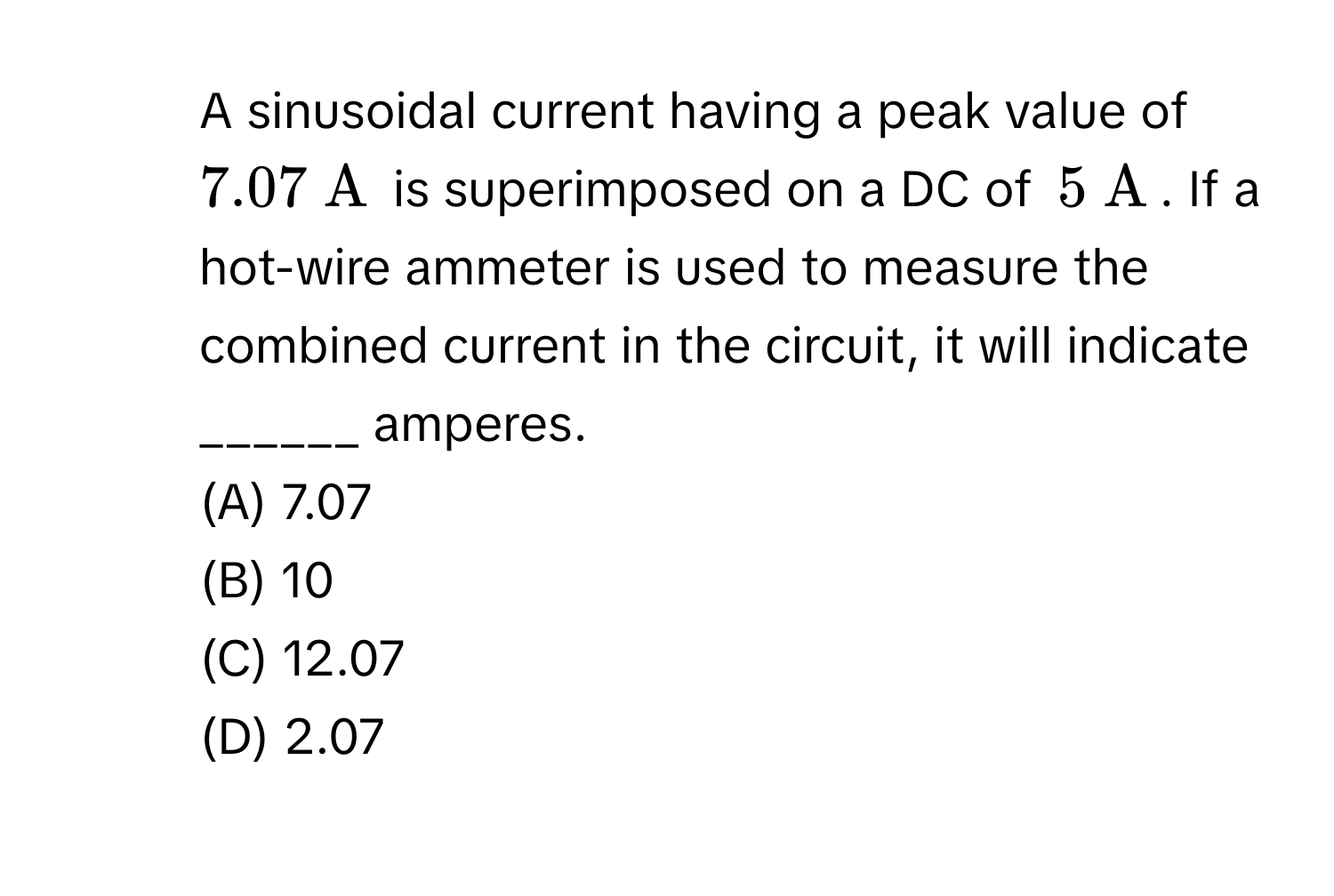 A sinusoidal current having a peak value of ( 7.07 mathrm~A ) is superimposed on a DC of ( 5 mathrm~A ). If a hot-wire ammeter is used to measure the combined current in the circuit, it will indicate ______ amperes. 
(A) 7.07 
(B) 10 
(C) 12.07 
(D) 2.07