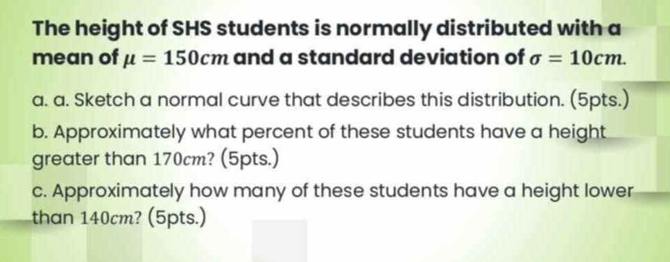 The height of SHS students is normally distributed with a 
mean of mu =150cm and a standard deviation of sigma =10cm. 
a. a. Sketch a normal curve that describes this distribution. (5pts.) 
b. Approximately what percent of these students have a height 
greater than 170cm? (5pts.) 
c. Approximately how many of these students have a height lower 
than 140cm? (5pts.)