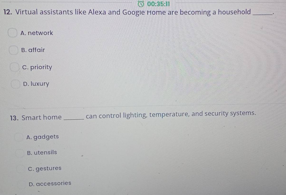 00:35:11 
12. Virtual assistants like Alexa and Googie Home are becoming a household _.
A. network
B. affair
C. priority
D. luxury
13. Smart home _can control lighting, temperature, and security systems.
A. gadgets
B. utensils
C. gestures
D. accessories