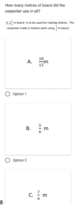 How many metres of board did the
carpenter use in all?
A 2 1/2 m board is to be used for making shelves. The
carpenter made 2 shelves each using  5/6 m board.
A.  10/12 m
Option 1
B.  5/6 m
Option 2
C.  7/6 m