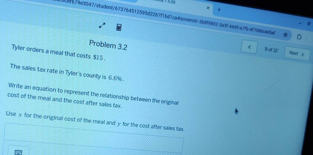 runce 7.5.06 
× + 
6cef679e3047/student/673764512595d2267f1bd1ca#screenid=3b8f9802-3a3f-44d5-a7fb-4f7086c4e5af 
Problem 3.2 
9 of 12 Next > 
Tyler orders a meal that costs $15. 
The sales tax rate in Tyler's county is 6.6%. 
Write an equation to represent the relationship between the original 
cost of the meal and the cost after sales tax. 
Use x for the original cost of the meal and y for the cost after sales tax.