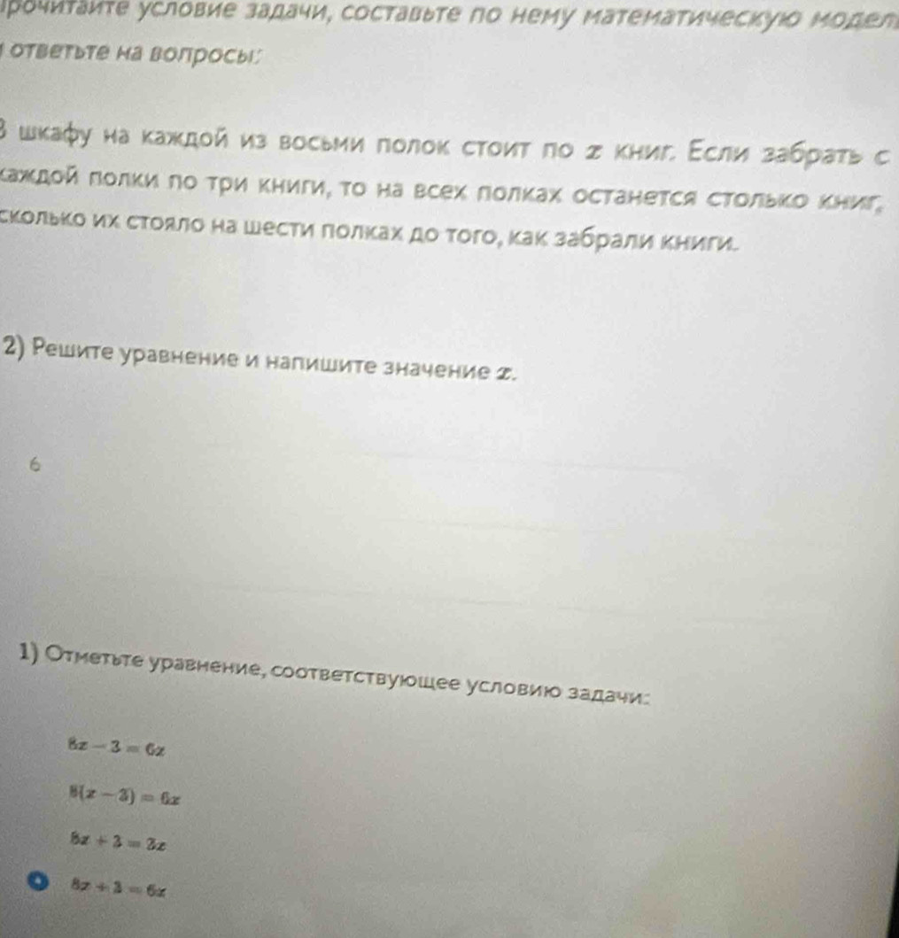 Ιрочиτаиτе условие задачи, составыте по нему математическуюо Μодел
ответьте на волросы
В шкафу на κаждой из восьии πолоκ сτоиτ πо σ κнигί Εсли забраτь с
Κаждοй ποлκиπο Τρи Κηигиί το на всех Ποлκах останеτся сΤοльΚо Κниг,
скοльκо их сτοяло на шесτи ποлκах дο τοго, κаκ забрали Κηиги
2) Решите уравнение и напишите значение z.
6
1) Отметьте уравнение, соответствуюошее условиюо задаψи
8x-3=6x
8(x-3)=6x
8x+3=2x
o 8x+3=6x