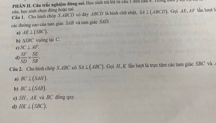 PHÀN II. Câu trắc nghiệm đúng sai. Học sinh trả lời từ cầu 1 đến cầu 4. Tờng mời y
câu, học sinh chọn đúng hoặc sai.
Câu 1. Cho hình chóp S. ABCD có đáy ABCD là hình chữ nhật, SA⊥ (ABCD). Gọi AE, AF lần lượt là
các đường cao của tam giác SAB và tam giác SAD.
a) AE⊥ (SBC).
b) △ SBC vuông tại C.
c) SC⊥ AF.
d)  SF/SD = SE/SB . 
Câu 2. Cho hình chóp S. ABC có SA⊥ (ABC) Gọi H, K lần lượt là trực tâm các tam giác SBC và A
a) BC⊥ (SAH).
b) BC⊥ (SAB).
c) SH , AK và BC đồng quy.
d) HK⊥ (SBC).