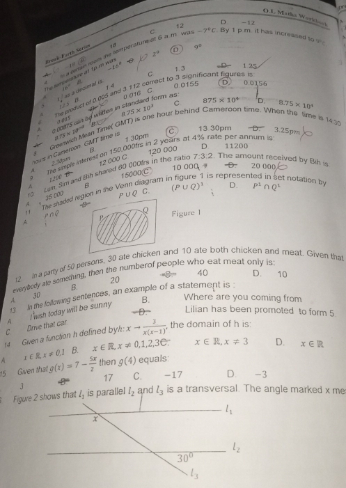 Matha Workbook
D
12 -12
D 9^0
a corain room the temperature at 6 a m was C
2^0
The tempersture at tp m wa. Sreak Forth Serie 18 -7°C. By 1 p.m. it has increased to q=c

-16^0 1. 3 1 25
C
B
16° 1 4
x^2 B 0.0155 D 0.0156
5 s a decimal is
A The product of 0.005 and 3.112 correct to 3 significant figures is
0 016 C
form as
0 00875 can by written in 75* 10^3 C 875* 10^4 D.
8.75* 10^4
0 015
B
8 D. 3.25pm
Greenwich Mean Time( GMT) is one hour behind Cameroon time. When the time i 14.30
1. 30pm C 13.30pm
8.75* 10^(-2) te  er annum is 
B 120 000 D 11200
hours in Cameroon. GMT time is
A The simple interest on 150,000frs in 2 years a
2.30pm 12 000 C 7:3:2 The amount received by Bih is
10 000       
20 000
is represen t notation by 
A ， 35 000 0  Lom. Sim and Bih shared 60 000frs in the ratic
A 1200 1 9
B
The shaded region in the Venn diagram i 15000℃
P ∪Q C. (P∪ Q)^1 D. P^1∩ Q^1
Q Figure 1
A
r2 In a party of 50 persons, 30 ate chicken and 10 ate both chicken and meat. Given that
40 D. 10
everybody ate something, then the numberof people who eat meat only is:
20
A 30 B.
13 In the following sentences, an example of a statement is :
、D. Lilian has been promoted to form 5
C Drive that car. A I wish today will be sunny B. Where are you coming from
14 Given a function h defined byh: xto  3/x(x-1)  , the domain of h is:
A x∈ R,x!= 0,1 B. x∈ R,x!= 0,1,2,3∈ : x∈ R,x!= 3 D. x∈ R
15 Given that g(x)=7- 5x/2  then g(4) equals:
17 C. -17 D. -3
l_1 is parallel l_2 and l_3 is a transversal. The angle marked x me