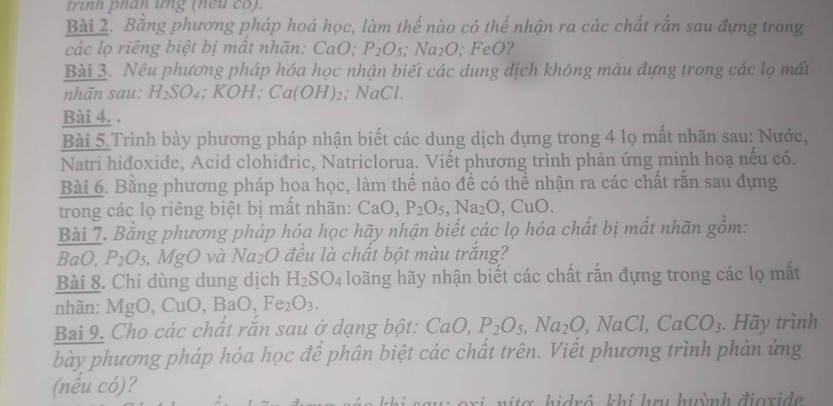 trinh phan ưng (neu co).
Bài 2. Bằng phương pháp hoá học, làm thế nào có thể nhận ra các chất rắn sau đựng trong
các lọ riêng biệt bị mất nhãn: CaO; P_2O_5;Na_2O_1. FeO 7
Bài 3. Nêu phương pháp hóa học nhận biết các dung dịch không màu đựng trong các lọ mất
nhãn sau: H_2SO_4 ;KOH; Ca(OH)_2; NaCl.
Bài 4. .
Bài 5.Trình bày phương pháp nhận biết các dung dịch đựng trong 4 lọ mất nhãn sau: Nước,
Natri hiđoxide, Acid clohiđric, Natriclorua. Viết phương trình phản ứng minh hoạ nếu có.
Bài 6. Bằng phương pháp hoa học, làm thế nào để có thể nhận ra các chất răn sau đựng
trong các lọ riêng biệt bị mất nhãn: CaO,P_2O_5,Na_2O,CuO.
Bài 7. Bằng phương pháp hóa học hãy nhận biết các lọ hóa chất bị mất nhãn gồm:
BaO, P_2O_5 , MgO và Na_2O đều là chất bột màu trắng?
Bài 8. Chỉ dùng dung dịch H_2SO_4 loãng hãy nhận biết các chất rắn đựng trong các lọ mất
nhãn: Mg O, Cu O,BaO,Fe_2O_3.
Bai 9. Cho các chất rắn sau ở dạng bột: CaO,P_2O_5,Na_2O , NaCl, CaCO_3. Hãy trình
bày phương pháp hóa học để phân biệt các chất trên. Viết phương trình phản ứng
(nếu có)?
h   o   hidrô khi hru huỳnh đioxi d