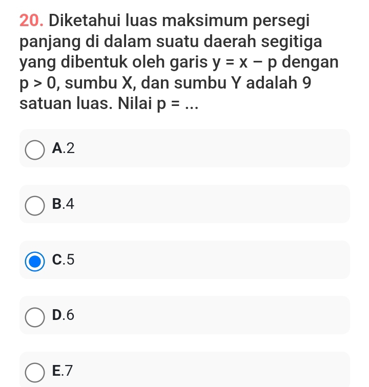 Diketahui luas maksimum persegi
panjang di dalam suatu daerah segitiga
yang dibentuk oleh garis y=x-p dengan
p>0 , sumbu X, dan sumbu Y adalah 9
satuan luas. Nilai p= _
A. 2
B. 4
C. 5
D. 6
E. 7