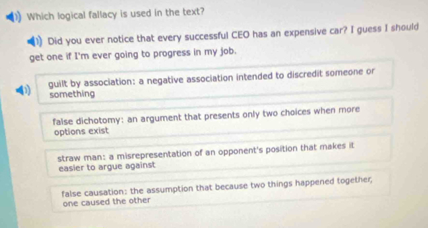 Which logical fallacy is used in the text?
Did you ever notice that every successful CEO has an expensive car? I guess I should
get one if I'm ever going to progress in my job.
D guilt by association: a negative association intended to discredit someone or
something
false dichotomy: an argument that presents only two choices when more
options exist
straw man: a misrepresentation of an opponent's position that makes it
easier to argue against
false causation: the assumption that because two things happened together,
one caused the other