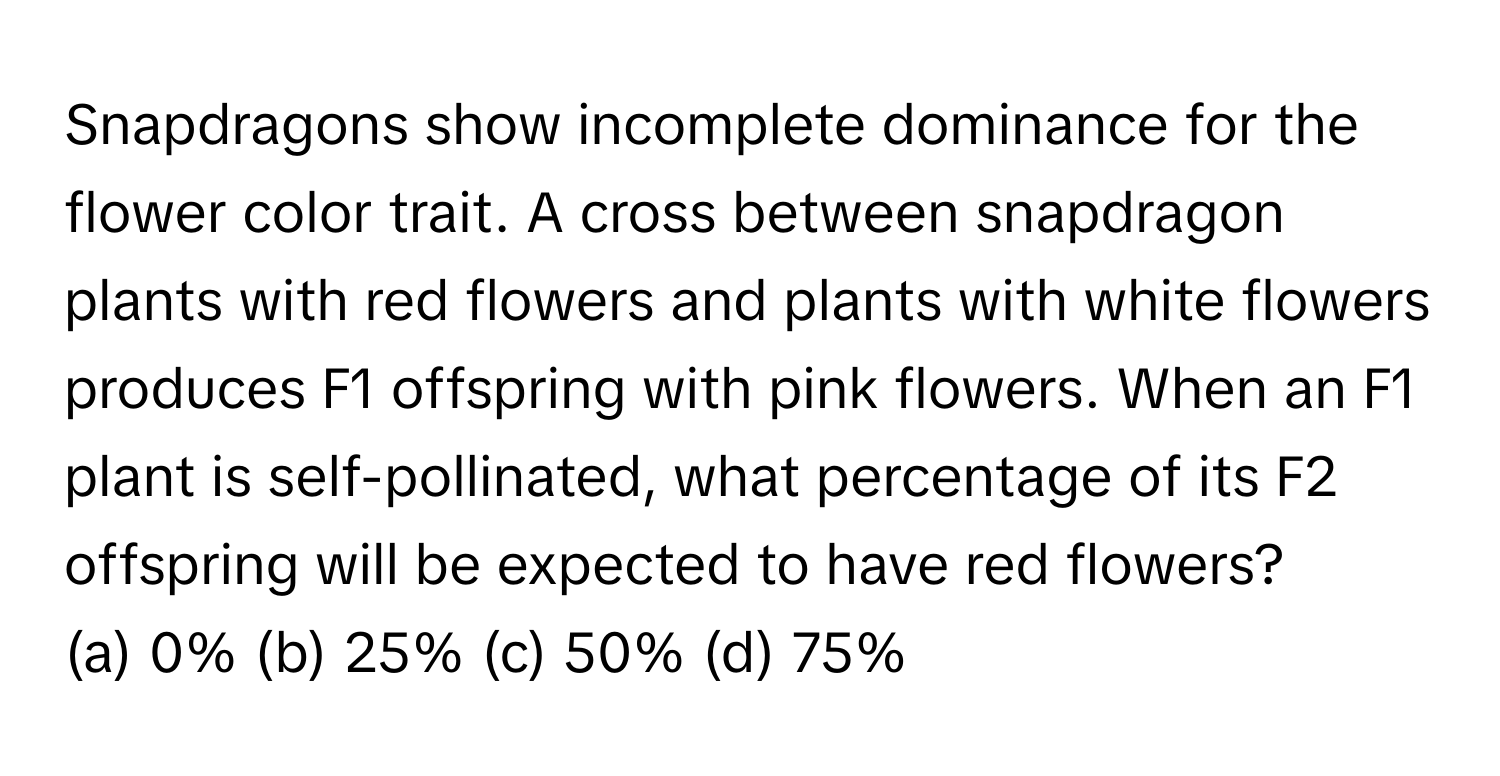 Snapdragons show incomplete dominance for the flower color trait. A cross between snapdragon plants with red flowers and plants with white flowers produces F1 offspring with pink flowers. When an F1 plant is self-pollinated, what percentage of its F2 offspring will be expected to have red flowers?

(a) 0% (b) 25% (c) 50% (d) 75%