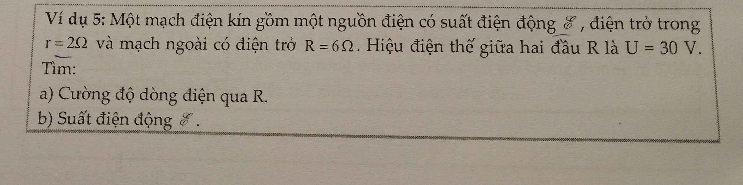 Ví dụ 5: Một mạch điện kín gồm một nguồn điện có suất điện động 8 , điện trở trong
r=2Omega và mạch ngoài có điện trở R=6Omega. Hiệu điện thế giữa hai đầu R là U=30V. 
Tìm: 
a) Cường độ dòng điện qua R. 
b) Suất điện động 8.