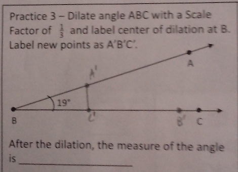 Practice 3 - Dilate angle ABC with a Scale
Factor of  1/3  and label center of dilation at B.
After the dilation, the measure of the angle
_
is