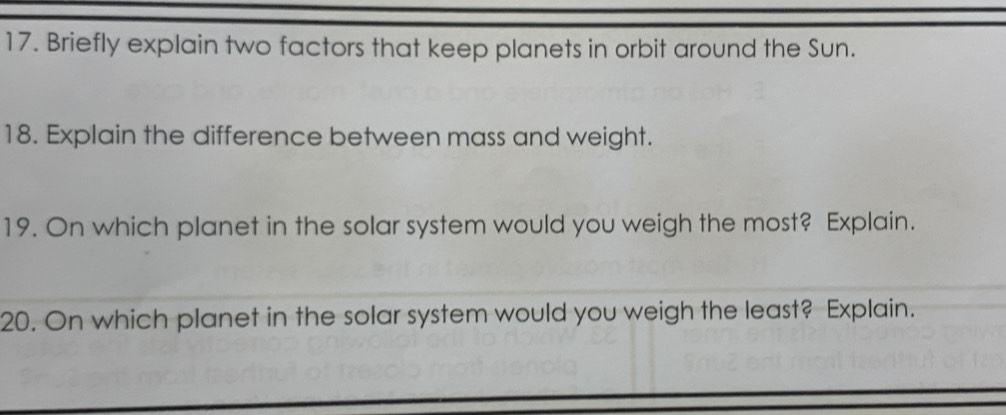 Briefly explain two factors that keep planets in orbit around the Sun. 
18. Explain the difference between mass and weight. 
19. On which planet in the solar system would you weigh the most? Explain. 
20. On which planet in the solar system would you weigh the least? Explain.