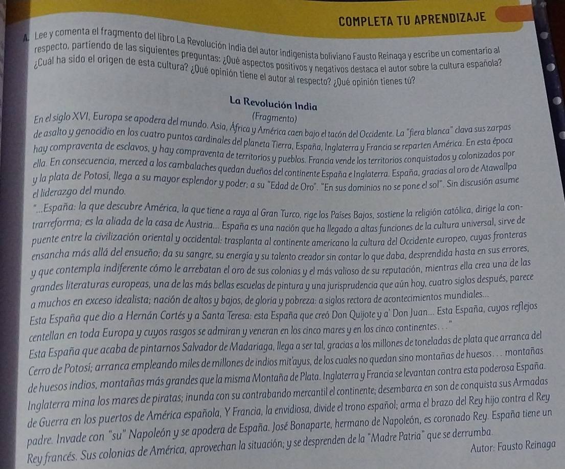 COMPLETA TU APRENDIZAJE
A. Lee y comenta el fragmento del libro La Revolución India del autor indigenista boliviano Fausto Reinaga y escribe un comentario al
respecto, partiendo de las siguientes preguntas: ¿Qué aspectos positivos y negativos destaca el autor sobre la cultura española
¿Cuál ha sido el origen de esta cultura? ¿Qué opinión tiene el autor al respecto? ¿Qué opinión tienes tú?
La Revolución India
(Fragmento)
En el siglo XVI, Europa se apodera del mundo. Asia, África y América caen bajo el tacón del Occidente. La "fiera blanca" clava sus zarpas
de asalto y genocidio en los cuatro puntos cardinales del planeta Tierra, España, Inglaterra y Francia se reparten América. En esta época
hay compraventa de esclavos, y hay compraventa de territorios y pueblos. Francia vende los territorios conquistados y colonizados por
ella. En consecuencia, merced a los cambalaches quedan dueños del continente España e Inglaterra. España, gracias al oro de Atawallpa
y la plata de Potosí, llega a su mayor esplendor y poder; a su "Edad de Oro". "En sus dominios no se pone el sol". Sin discusión asume
el liderazgo del mundo.
" ..España: la que descubre América, la que tiene a raya al Gran Turco, rige los Países Bajos, sostiene la religión católica, dirige la con-
trarreforma; es la aliada de la casa de Austria... España es una nación que ha llegado a altas funciones de la cultura universal, sirve de
puente entre la civilización oriental y occidental: trasplanta al continente americano la cultura del Occidente europeo, cuyas fronteras
ensancha más allá del ensueño; da su sangre, su energía y su talento creador sin contar lo que daba, desprendida hasta en sus errores,
y que contempla indiferente cómo le arrebatan el oro de sus colonias y el más valioso de su reputación, mientras ella crea una de las
grandes literaturas europeas, una de las más bellas escuelas de pintura y una jurisprudencia que aún hoy, cuatro siglos después, parece
a muchos en exceso idealista; nación de altos y bajos, de gloria y pobreza: a siglos rectora de acontecimientos mundiales...
Esta España que dio a Hernán Cortés y a Santa Teresa: esta España que creó Don Quijote y a' Don Juan... Esta España, cuyos reflejos
centellan en toda Europa y cuyos rasgos se admiran y veneran en los cinco mares y en los cinco continentes. . . '
Esta España que acaba de pintarnos Salvador de Madariaga, llega a ser tal, gracias a los millones de toneladas de plata que arranca del
Cerro de Potosí; arranca empleando miles de millones de indios mit’ayus, de los cuales no quedan sino montañas de huesos . . . montañas
de huesos indios, montañas más grandes que la misma Montaña de Plata. Inglaterra y Francia se levantan contra esta poderosa España.
Inglaterra mina los mares de piratas; inunda con su contrabando mercantil el continente; desembarca en son de conquista sus Armadas
de Guerra en los puertos de América española, Y Francia, la envidiosa, divide el trono español; arma el brazo del Rey hijo contra el Rey
padre. Invade con "su" Napoleón y se apodera de España. José Bonaparte, hermano de Napoleón, es coronado Rey. España tiene un
Rey francés. Sus colonias de América, aprovechan la situación; y se desprenden de la "Madre Patria” que se derrumba. Autor: Fausto Reinaga