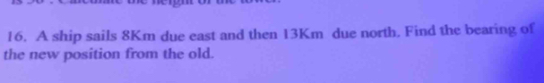 A ship sails 8Km due east and then 13Km due north. Find the bearing of 
the new position from the old.