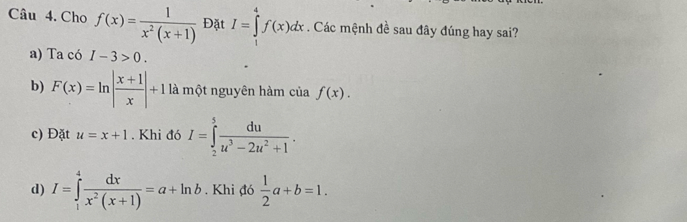 Cho f(x)= 1/x^2(x+1)  Đặt I=∈tlimits _1^(4f(x)dx. Các mệnh đề sau đây đúng hay sai?
a) Ta có I-3>0.
b) F(x)=ln |frac x+1)x|+1 là một nguyên hàm của f(x).
c) Đặt u=x+1. Khi đó I=∈tlimits _2^(5frac du)u^3-2u^2+1.
d) I=∈tlimits _1^(4frac dx)x^2(x+1)=a+ln b. Khi đó  1/2 a+b=1.