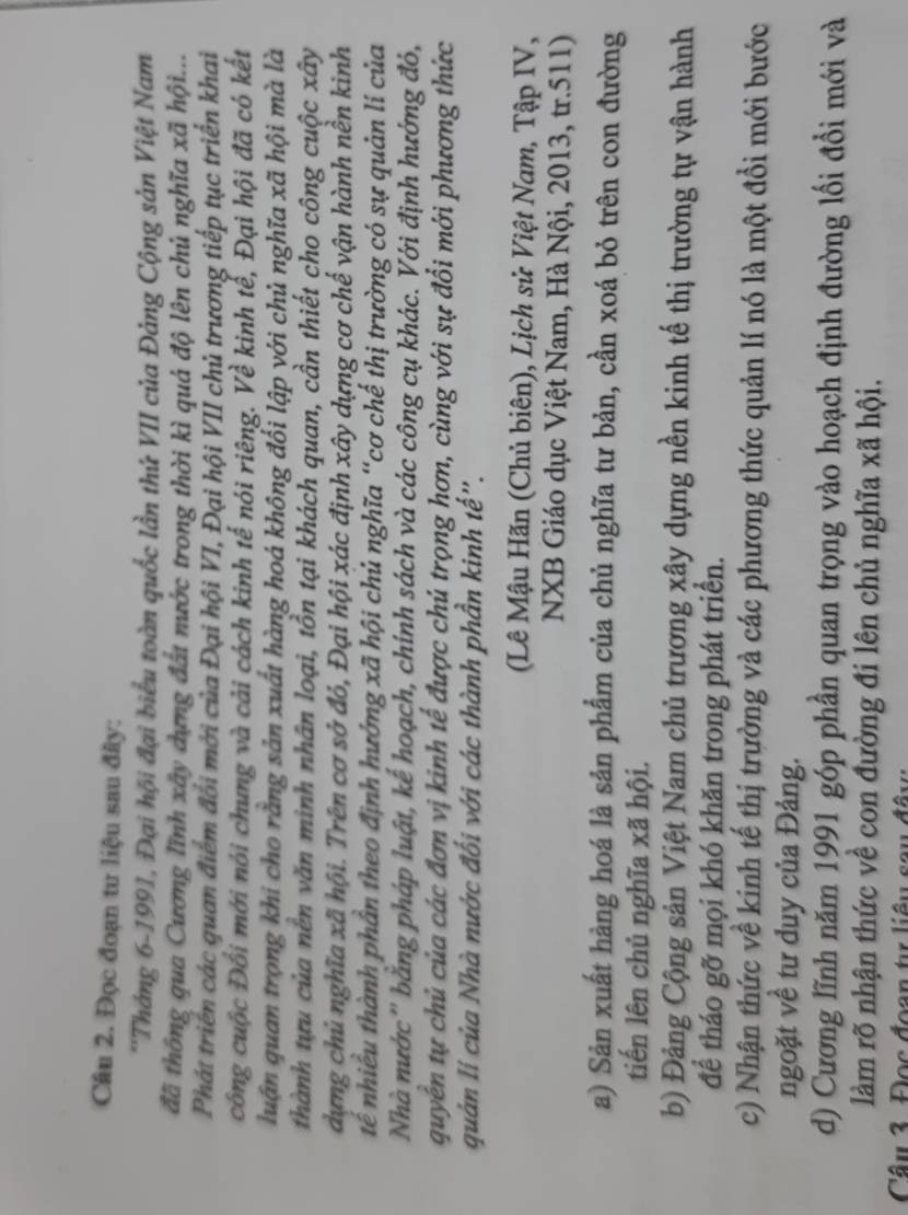 Đọc đoạn tư liệu sau đây:
*'Tháng 6-1991, Đại hội đại biểu toàn quốc lần thứ VII của Đảng Cộng sản Việt Nam
đã thông qua Cương lĩnh xây dựng đất nước trong thời kì quả độ lên chủ nghĩa xã hội...
Phát triển các quan điểm đổi mới của Đại hội VI, Đại hội VII chủ trương tiếp tục triển khai
công cuộc Đối mới nói chung và cải cách kinh tế nói riêng. Về kinh tể, Đại hội đã có kết
luận quan trọng khi cho rằng sản xuất hàng hoá không đổi lập với chủ nghĩa xã hội mà là
thành tựu của nền văn minh nhân loại, tồn tại khách quan, cần thiết cho công cuộc xây
dựng chủ nghĩa xã hội. Trên cơ sở đó, Đại hội xác định xây dựng cơ chế vận hành nền kinh
tể nhiều thành phần theo định hướng xã hội chủ nghĩa “cơ chế thị trường có sự quản lí của
Nhà nước'' bằng pháp luật, kế hoạch, chính sách và các công cụ khác. Với định hướng đỏ,
quyền tự chủ của các đơn vị kinh tế được chú trọng hơn, cùng với sự đổi mới phương thức
quản lí của Nhà nước đối với các thành phần kinh tế".
(Lê Mậu Hãn (Chủ biên), Lịch sử Việt Nam, Tập IV,
NXB Giáo dục Việt Nam, Hà Nội, 2013, tr.511)
a) Sản xuất hàng hoá là sản phẩm của chủ nghĩa tư bản, cần xoá bỏ trên con đường
tiến lên chủ nghĩa xã hội.
b) Đảng Cộng sản Việt Nam chủ trương xây dựng nền kinh tế thị trường tự vận hành
để tháo gỡ mọi khó khăn trong phát triển.
c) Nhận thức về kinh tế thị trường và các phương thức quản lí nó là một đồi mới bước
ngoặt về tư duy của Đảng.
d) Cương lĩnh năm 1991 góp phần quan trọng vào hoạch định đường lối đổi mới và
làm rõ nhận thức về con đường đi lên chủ nghĩa xã hội.
Câu 3. Đọc đoạn tự liêu sau đây: