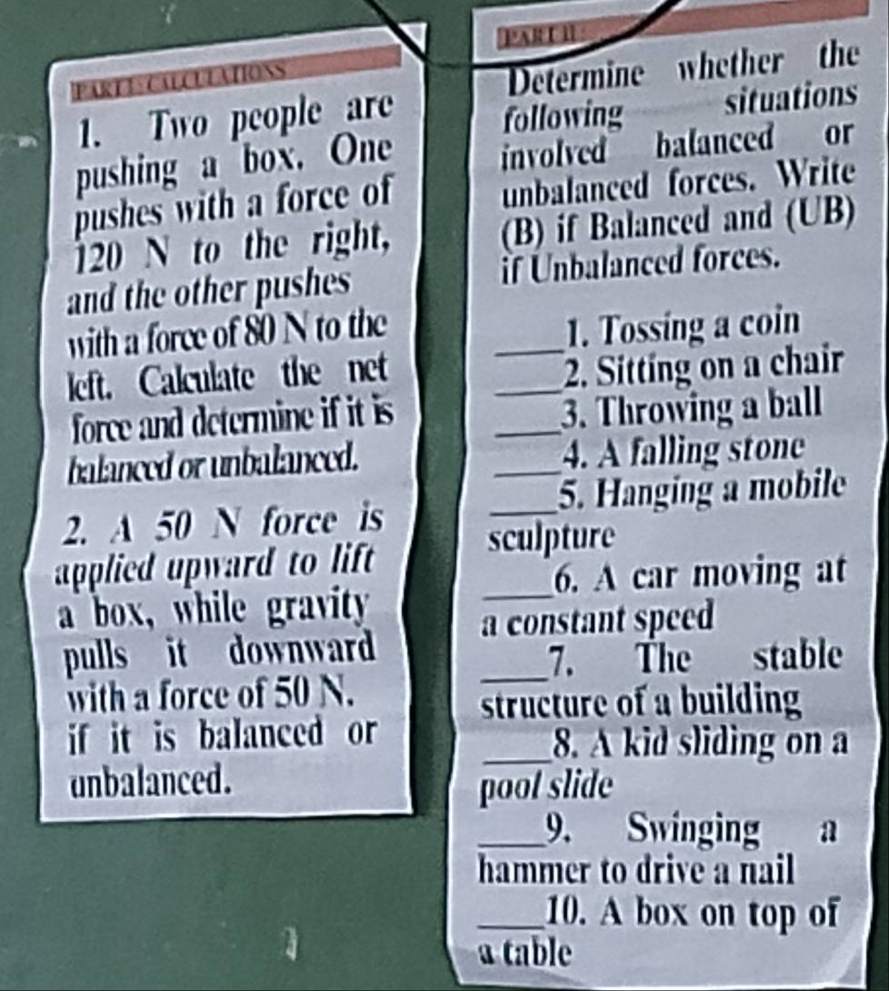 PARD I 
PARTECALCULATIONS 
Determine whether the 
a 1. Two people are 
following situations 
pushing a box. One 
involved balanced or 
pushes with a force of 
unbalanced forces. Write
120 N to the right, (B) if Balanced and (UB) 
and the other pushes if Unbalanced forces. 
with a force of 80 N to the _1. Tossing a coin 
left. Calculate the net 
_2. Sitting on a chair 
_ 
force and determine if it is 
3. Throwing a ball 
balanced or unbalanced. _4. A falling stone 
2. A 50 N force is _5. Hanging a mobile 
applied upward to lift 
sculpture 
_6. A car moving at 
a box, while gravity 
a constant speed 
pulls it downward 
_7. The stable 
with a force of 50 N. 
structure of a building 
if it is balanced or _8. A kid sliding on a 
unbalanced. pool slide 
_9. Swinging a 
hammer to drive a nail 
_10. A box on top of 
a table