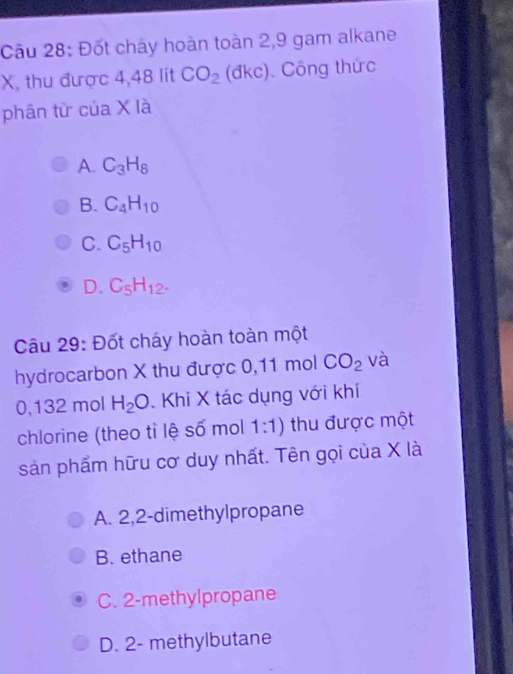 Đốt chây hoàn toàn 2, 9 gam alkane
X, thu được 4,48 lit CO_2 (đkc). Công thức
phân từ của X là
A. C_3H_8
B. C_4H_10
C. C_5H_10
D. C_5H_12. 
Câu 29: Đốt cháy hoàn toàn một
hydrocarbon X thu được 0,11 mol CO_2 và
0,132 mol H_2O. Khi X tác dụng với khí
chlorine (theo tỉ lệ số mol 1:1) thu được một
sản phẩm hữu cơ duy nhất. Tên gọi của X là
A. 2, 2 -dimethylpropane
B. ethane
C. 2 -methylpropane
D. 2 - methylbutane