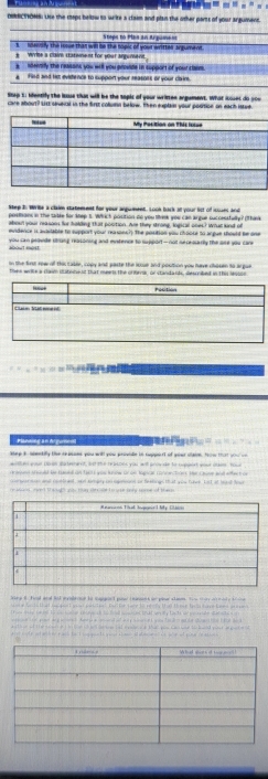 “ - - ” ,
OMRCTIONN: Use the seps below to write a claim and plan the other parts of your argument.
s. ndensily the issue that will be the sopic of your writter argument Stope to Plas an Argument
#  Write a clain statement for your argunsent.
s ` ndeenity the reasont you will you provide in support of your chees.
a Filed and him evistence to support your reasoes or your clair.
Rtep 1: lfentify the Iase that will be the topic of your wrirten argument. What ioses do yow
care about? Lst seveval in the firs column below. Then explan your pousion on each isted.
Wep 2: Write a claim statement for your arguiment. Look back at your list of soues and
positons in the table for kep t. Which position do you tek you can argue successtully? (Thak
Mosl your reasons for hihng that pooition. Are they strone lnanral ones? Woat kand of
evidence is avartable to support your reasons?) the position you choose to argue should be one
you Gen peovde srung rasoning and mnstence to support - not necesarly the ase you car
on the frst row of thas casee, copy and paste the lowe and postion you have chosen to ar gue 
thee wrike a clasm duteneud that meets the crorrsr or standank, sescribed in thi svion
Flanded an Aciucal                           
ee it stentifs the te a and waw will ww atwwde in see nt of waer sao te ta      
e aa  an se lement, as the reaons was ast srov ae to wes wad o    
ed s endd t ted an fet t  was h nce or on hueicar conme tes te  c ene and efe  
cmsr wes and pueinel, and tmpy un ogmouns or feeling that you have, Lat at led loo
r wound , mont th souh asy thay sn cle to wor bory some of these
ieg in fcal and hod evbe ee tn sapped pase tevans h plur stann, thu ma aeady i o
                                                               
pad a  t harp e pd  ad w s et wo ta d ow te do w t id  
                                                               
a  coly at aih ly p ack te I g gands yos slol atatee  o we of sor re ao