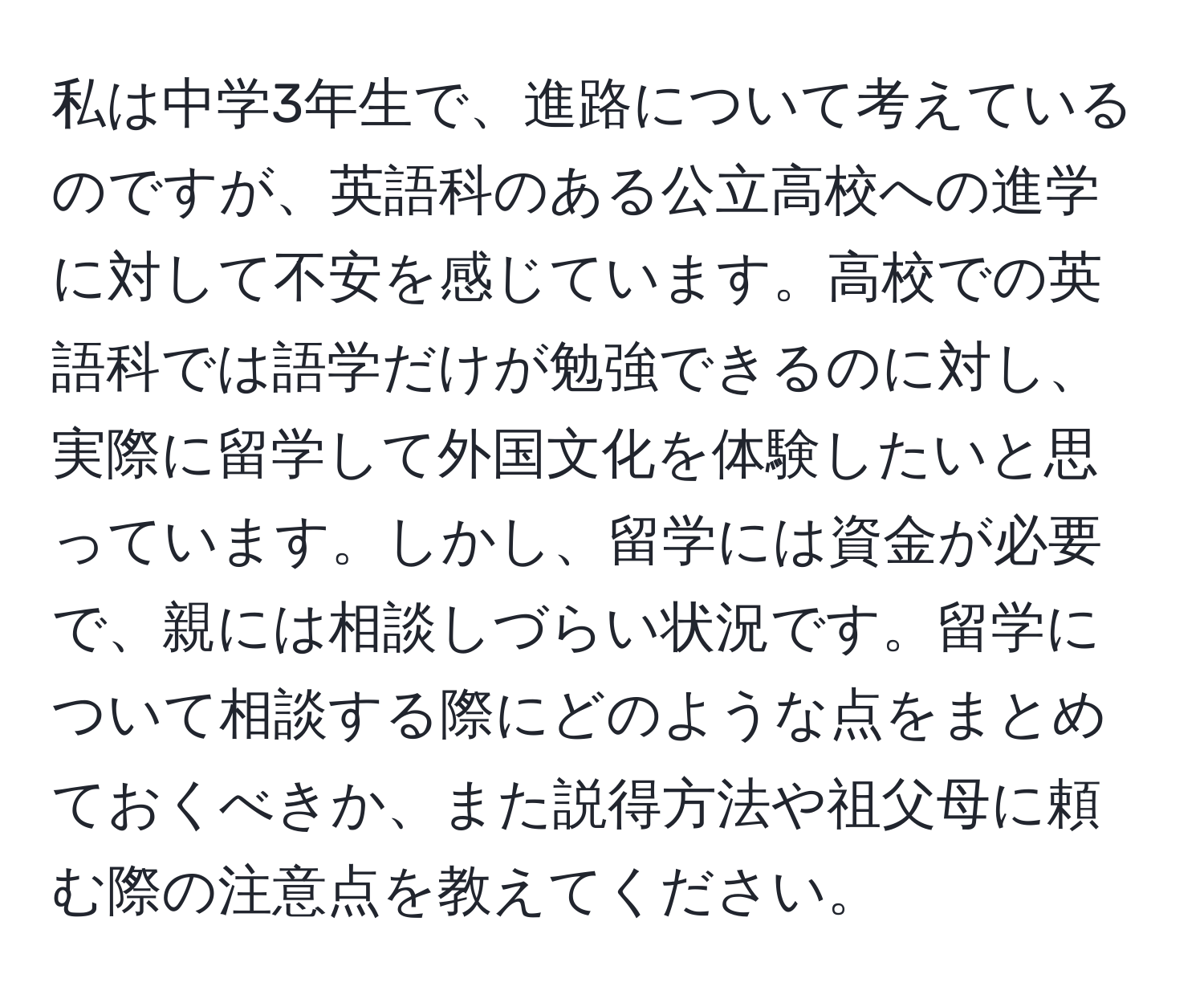 私は中学3年生で、進路について考えているのですが、英語科のある公立高校への進学に対して不安を感じています。高校での英語科では語学だけが勉強できるのに対し、実際に留学して外国文化を体験したいと思っています。しかし、留学には資金が必要で、親には相談しづらい状況です。留学について相談する際にどのような点をまとめておくべきか、また説得方法や祖父母に頼む際の注意点を教えてください。