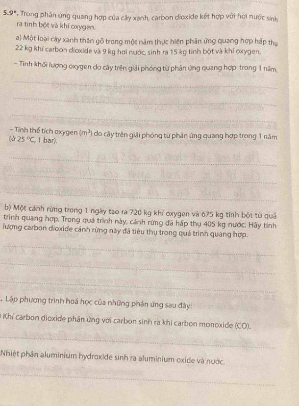 5.9^* * Trong phản ứng quang hợp của cây xanh, carbon dioxide kết hợp với hơi nước sinh 
ra tinh bột và khí oxygen. 
a) Một loại cây xanh thân gỗ trong một năm thực hiện phản ứng quang hợp hấp thụ
22 kg khí carbon dioxide và 9 kg hơi nước, sinh ra 15 kg tinh bột và khí oxygen. 
- Tính khối lượng oxygen do cây trên giải phóng từ phản ứng quang hợp trong 1 năm, 
_ 
_ 
_ 
— Tính thể tích oxygen (m^3) do cây trên giải phóng từ phản ứng quang hợp trong 1 năm
(d25°C , 1 bar), 
_ 
_ 
_ 
b) Một cánh rừng trong 1 ngày tạo ra 720 kg khí oxygen và 675 kg tinh bột từ quá 
trình quang hợp. Trong quá trình này, cánh rừng đã hấp thụ 405 kg nước. Hãy tính 
lượng carbon dioxide cánh rừng này đã tiêu thụ trong quá trình quang hợp. 
_ 
_ 
_ 
* Lập phương trình hoá học của những phản ứng sau đây: 
Khí carbon dioxide phản ứng với carbon sinh ra khí carbon monoxide (CO). 
_ 
Nhiệt phân aluminium hydroxide sinh ra aluminium oxide và nước. 
_