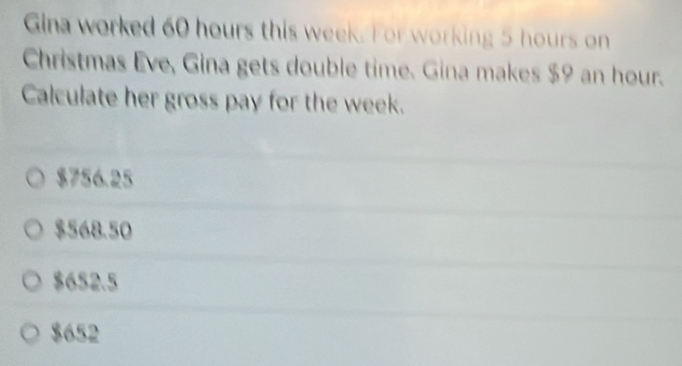 Gina worked 60 hours this week. For working 5 hours on
Christmas Eve, Gina gets double time. Gina makes $9 an hour.
Calculate her gross pay for the week.
$756.25
$568.50
$652.5
$652