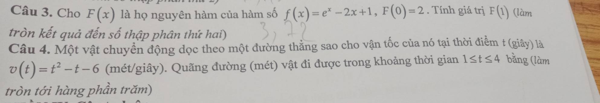 Cho F(x) là họ nguyên hàm của hàm số f(x)=e^x-2x+1, F(0)=2. Tính giá trị F(1) (làm 
tròn kết quả đến số thập phân thứ hai) 
Câu 4. Một vật chuyển động dọc theo một đường thẳng sao cho vận tốc của nó tại thời điểm t (giây) là
v(t)=t^2-t-6 (mét/giây). Quãng đường (mét) vật đi được trong khoảng thời gian 1≤ t≤ 4 bằng (làm 
tròn tới hàng phần trăm)