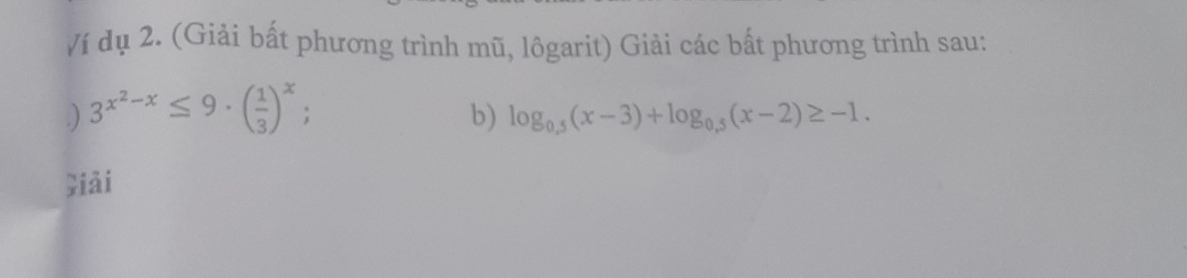 Ví dụ 2. (Giải bất phương trình mũ, lôgarit) Giải các bất phương trình sau: 
.) 3^(x^2)-x≤ 9· ( 1/3 )^x : b) log _0.5(x-3)+log _0.5(x-2)≥ -1. 
jiǎi