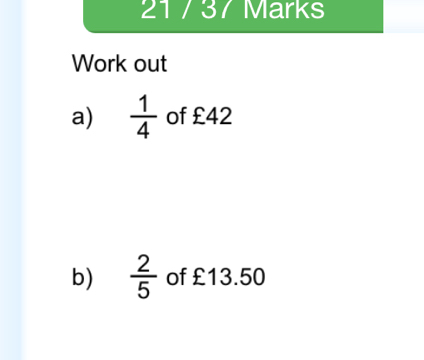 21 / 37 Marks 
Work out 
a)  1/4  of £42
b)  2/5  of £13.50