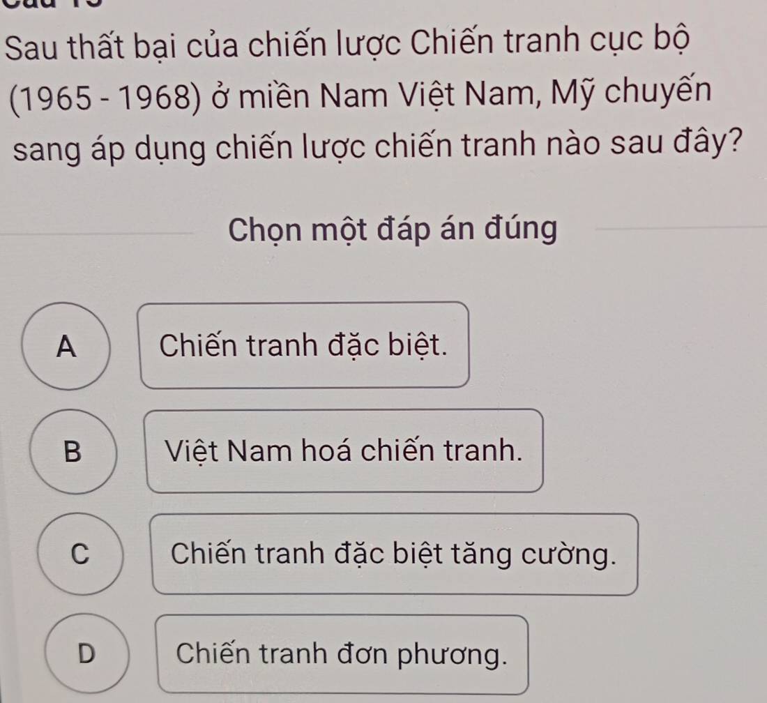 Sau thất bại của chiến lược Chiến tranh cục bộ
(1965 - 1968) ở miền Nam Việt Nam, Mỹ chuyến
sang áp dụng chiến lược chiến tranh nào sau đây?
Chọn một đáp án đúng
A Chiến tranh đặc biệt.
B Việt Nam hoá chiến tranh.
C Chiến tranh đặc biệt tăng cường.
D Chiến tranh đơn phương.