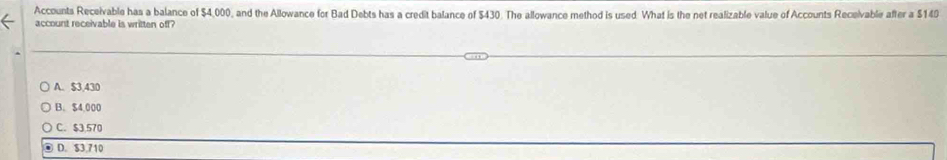 Accounts Receivable has a balance of $4,000, and the Allowance for Bad Debts has a credit balance of $430. The allowance method is used. What is the net realizable value of Accounts Receivable after a $140
account receivable is written off?
A. $3,430
B. $4,000
C. $3,570
D. $3.710