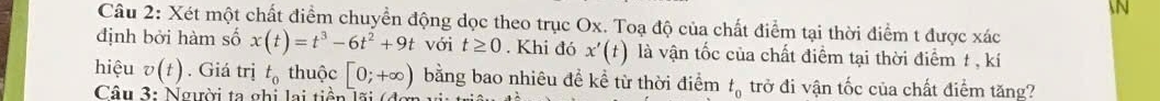 Xét một chất điểm chuyển động dọc theo trục Ox. Toạ độ của chất điểm tại thời điểm t được xác
định bởi hàm số x(t)=t^3-6t^2+9t với t≥ 0. Khi đó x'(t) là vận tốc của chất điểm tại thời điểm t , kí 
hiệu v(t). Giá trị t_0 thuộc [0;+∈fty ) bằng bao nhiêu đề kể từ thời điểm t_0 trở đi vận tốc của chất điểm tăng? 
Câu 3: Người ta ghi lại tiền lãi (đợ