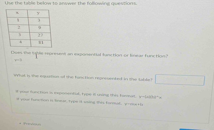 Use the table below to answer the following questions.
Does the table represent an exponential function or linear function?
y=3
What is the equation of the function represented in the table?
If your function is exponential, type it using this format. y=(a)(b)^wedge x
If your function is linear, type it using this format. y=mx+b
Previous