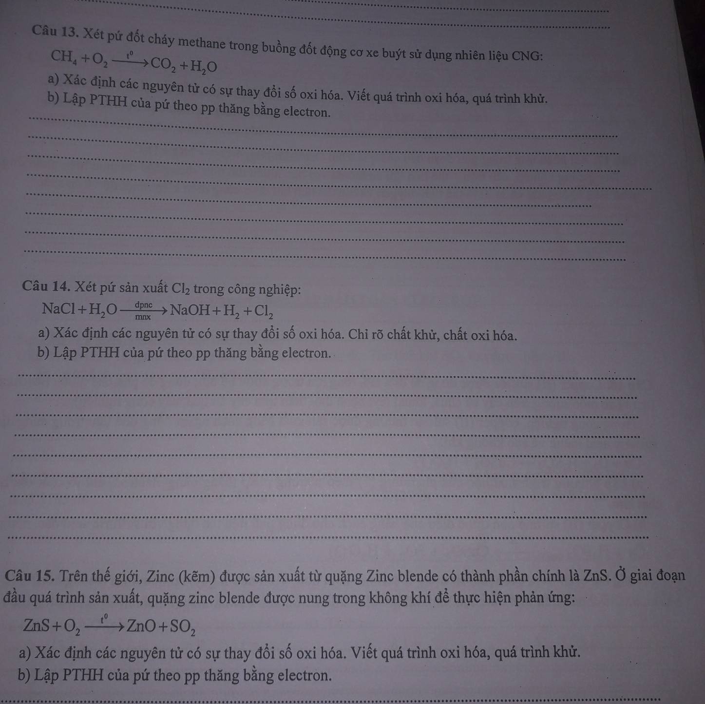 Xét pứ đốt cháy methane trong buồng đốt động cơ xe buýt sử dụng nhiên liệu CNG:
CH_4+O_2xrightarrow f^0CO_2+H_2O
a) Xác định các nguyên tử có sự thay đổi số oxi hóa. Viết quá trình oxi hóa, quá trình khử. 
_ 
b) Lập PTHH của pứ theo pp thăng bằng electron. 
_ 
_ 
_ 
_ 
_ 
_ 
_ 
Câu 14. Xét pứ sản xuất Cl_2 trong công nghiệp:
NaCl+H_2Oxrightarrow dpncNaOH+H_2+Cl_2
a) Xác định các nguyên tử có sự thay đổi số oxi hóa. Chỉ rõ chất khử, chất oxi hóa. 
b) Lập PTHH của pứ theo pp thăng bằng electron. 
_ 
_ 
_ 
_ 
_ 
_ 
_ 
_ 
_ 
Câu 15. Trên thế giới, Zinc (kẽm) được sản xuất từ quặng Zinc blende có thành phần chính là ZnS. Ở giai đoạn 
đầu quá trình sản xuất, quặng zinc blende được nung trong không khí để thực hiện phản ứng:
ZnS+O_2xrightarrow t^0ZnO+SO_2
a) Xác định các nguyên tử có sự thay đổi số oxi hóa. Viết quá trình oxi hóa, quá trình khử. 
b) Lập PTHH của pứ theo pp thăng bằng electron. 
_ 
_