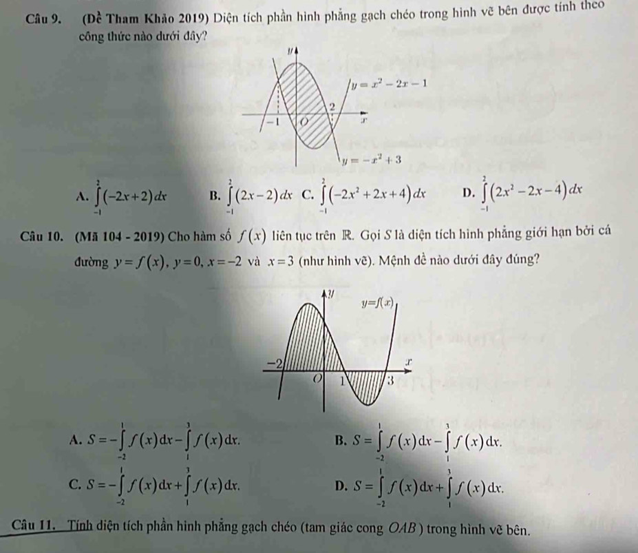 (Đề Tham Khảo 2019) Diện tích phần hình phẳng gạch chéo trong hình vẽ bên được tính theo
công thức nào dưới đây?
3
y=x^2-2x-1
2
-1
r
y=-x^2+3
A. ∈tlimits _(-1)^2(-2x+2)dx B. ∈tlimits^(2^2(2x-2)dx C. ∈tlimits _(-1)^2(-2x^2)+2x+4)dx D. ∈tlimits _(-1)^2(2x^2-2x-4)dx
Câu 10. (Mã 104 - 2019) Cho hàm số f(x) liên tục trên R. Gọi S là diện tích hình phẳng giới hạn bởi cá
đường y=f(x),y=0,x=-2 và x=3 (như hình vhat c). Mệnh đề nào dưới đây đúng?
A. S=-∈tlimits _(-2)^1f(x)dx-∈tlimits _1^1f(x)dx. S=∈tlimits _(-2)^1f(x)dx-∈tlimits _1^3f(x)dx.
B.
C. S=-∈tlimits _(-2)^1f(x)dx+∈tlimits _1^1f(x)dx, S=∈tlimits _(-2)^1f(x)dx+∈tlimits _1^1f(x)dx.
D.
Câu 11. Tính diện tích phần hình phẳng gạch chéo (tam giác cong OAB ) trong hình vẽ bên.