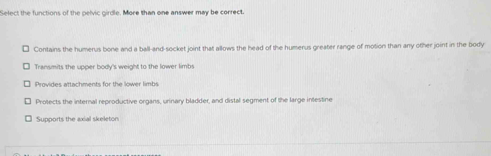 Select the functions of the pelvic girdle. More than one answer may be correct.
Contains the humerus bone and a ball-and-socket joint that allows the head of the humerus greater range of motion than any other joint in the body
Transmits the upper body's weight to the lower limbs
Provides attachments for the lower limbs
Protects the internal reproductive organs, urinary bladder, and distal segment of the large intestine
Supports the axial skeleton