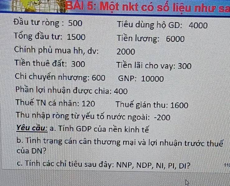 BAI 5: Một nkt có số liệu như sa 
Đầu tư ròng : 500 Tiêu dùng hộ GD: 4000
Tổng đầu tư: 1500 Tiền lương: 6000
Chính phủ mua hh, dv: 2000
Tiền thuê đất: 300 Tiền lãi cho vay: 300
Chi chuyển nhượng: 600 GNP: 10000
Phần lợi nhuận được chia: 400
Thuế TN cá nhân: 120 Thuế gián thu: 1600
Thu nhập ròng từ yếu tố nước ngoài: - 200
Yêu cầu: a. Tính GDP của nền kinh tế 
b. Tình trạng cán cân thương mại và lợi nhuận trước thuế 
của DN? 
c. Tính các chỉ tiêu sau đây: NNP, NDP, NI, PI, DI? 110