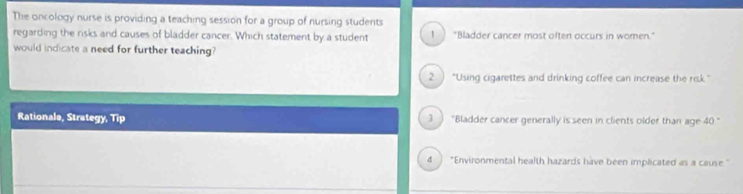 The oncology nurse is providing a teaching session for a group of nursing students
regarding the rsks and causes of bladder cancer. Which statement by a student 1 "Bladder cancer most often occurs in women.”
would indicate a need for further teaching?
2 ) “Using cigarettes and drinking coffee can increase the risk "
Rationale, Strategy, Tip 3 "Bladder cancer generally is seen in clients older than age 40 “
4 "Environmental health hazards have been implicated as a cause"