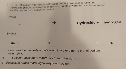 it produces a rubidium
2 a Rubidium (Rb) reacts with water (H_2O). Write a word and symbol equation
hydroxide (RbOH) and hydrogen gas (H_2)
for the reaction of rubidium in water?
Word
+ Hydroxide + hydrogen
Symbol
Rb+
+ H_2
b How does the reactivity of potassium in water differ to that of sodium in
water (tick)
€££ Sodium reacts more vigorously than potassium
€ Potassium reacts more vigorously than sodium