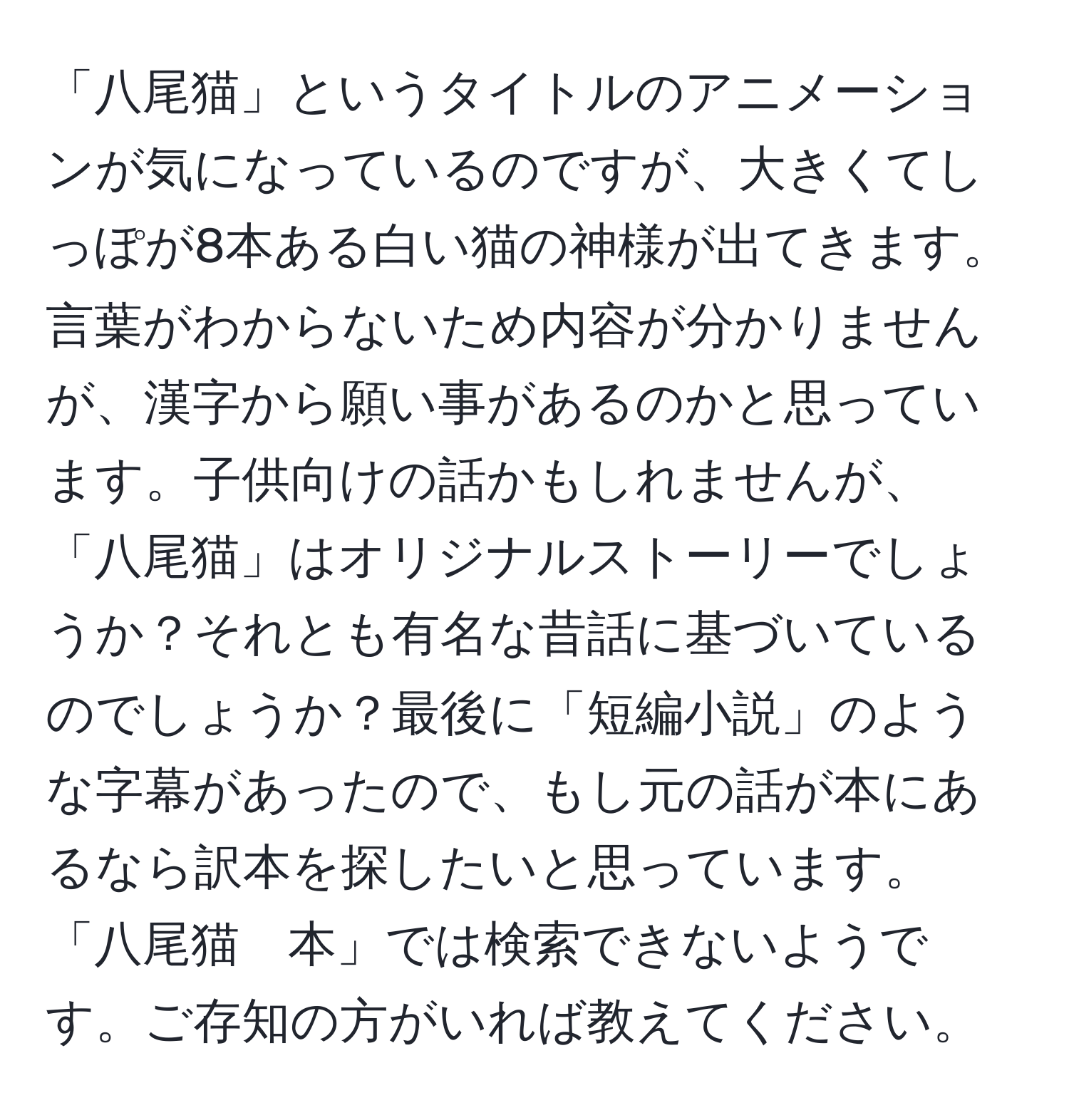 「八尾猫」というタイトルのアニメーションが気になっているのですが、大きくてしっぽが8本ある白い猫の神様が出てきます。言葉がわからないため内容が分かりませんが、漢字から願い事があるのかと思っています。子供向けの話かもしれませんが、「八尾猫」はオリジナルストーリーでしょうか？それとも有名な昔話に基づいているのでしょうか？最後に「短編小説」のような字幕があったので、もし元の話が本にあるなら訳本を探したいと思っています。「八尾猫　本」では検索できないようです。ご存知の方がいれば教えてください。