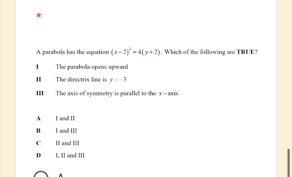 A parabola has the equation (x-2)^2=4(y+2). Which of the following are TRUE?
I The parabola opens upward
II The directrix line is y=-3
III The axis of symmetry is parallel to the x —axis
A I and II
B I and III
C II and III
D I, II and III
^