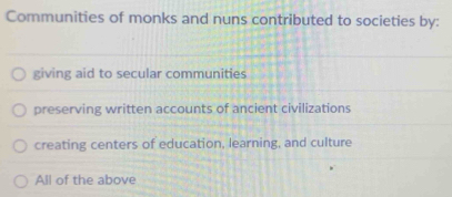 Communities of monks and nuns contributed to societies by:
giving aid to secular communities
preserving written accounts of ancient civilizations
creating centers of education, learning, and culture
All of the above