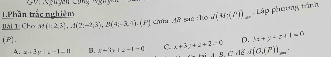 GV: Nguyễn Công Nguyen
I.Phần trắc nghiệm
Bài 1: Cho M(1;2;3), A(2;-2;3), B(4;-3;4). (P) chứa AB sao cho d d(M;(P))_max. Lập phương trình
(P). D. 3x+y+z+1=0
A. x+3y+z+1=0 B. x+3y+z-1=0 C. x+3y+z+2=0
tại 4. B. C để d(O;(P))_max.