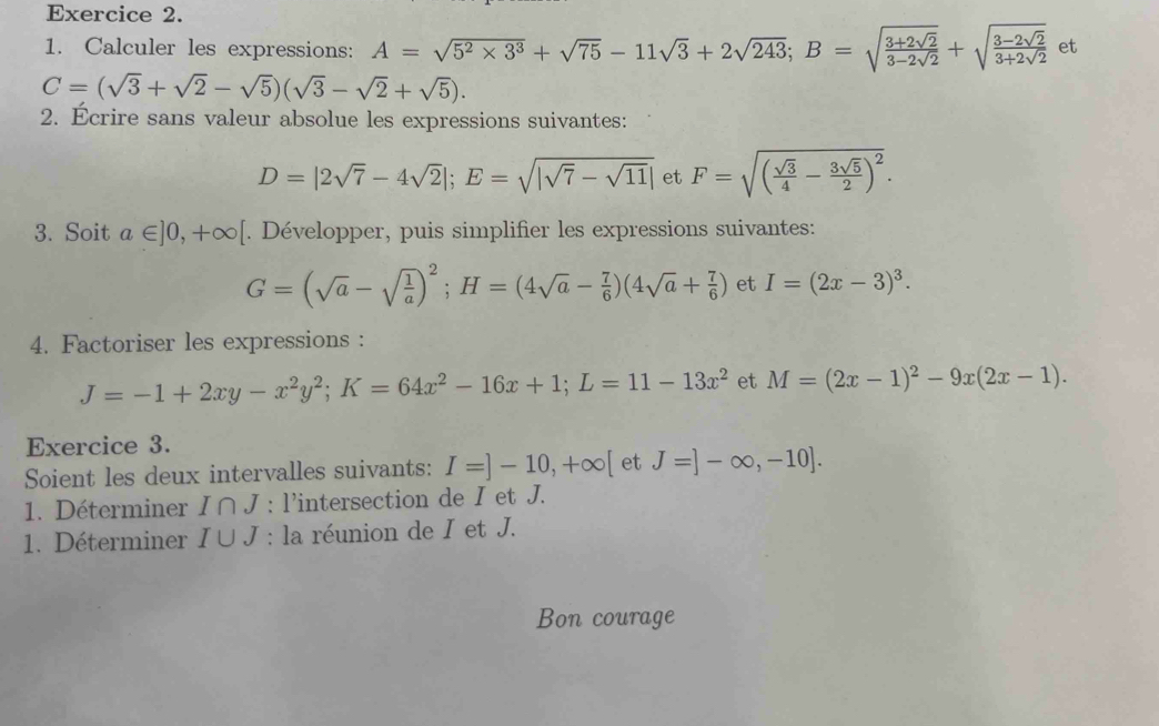 Calculer les expressions: A=sqrt(5^2* 3^3)+sqrt(75)-11sqrt(3)+2sqrt(243); B=sqrt(frac 3+2sqrt 2)3-2sqrt(2)+sqrt(frac 3-2sqrt 2)3+2sqrt(2) et
C=(sqrt(3)+sqrt(2)-sqrt(5))(sqrt(3)-sqrt(2)+sqrt(5)). 
2. Écrire sans valeur absolue les expressions suivantes:
D=|2sqrt(7)-4sqrt(2)|; E=sqrt(|sqrt 7)-sqrt(11)| et F=sqrt((frac sqrt 3)4- 3sqrt(5)/2 )^2. 
3. Soit a∈ ]0, +∈fty [. Développer, puis simplifier les expressions suivantes:
G=(sqrt(a)-sqrt(frac 1)a)^2; H=(4sqrt(a)- 7/6 )(4sqrt(a)+ 7/6 ) et I=(2x-3)^3. 
4. Factoriser les expressions :
J=-1+2xy-x^2y^2; K=64x^2-16x+1; L=11-13x^2 et M=(2x-1)^2-9x(2x-1). 
Exercice 3. 
Soient les deux intervalles suivants: I=]-10, +∈fty [ et J=]-∈fty ,-10]. 
1. Déterminer I∩ J : l'intersection de I et J. 
1. Déterminer I∪ J : la réunion de I et J. 
Bon courage